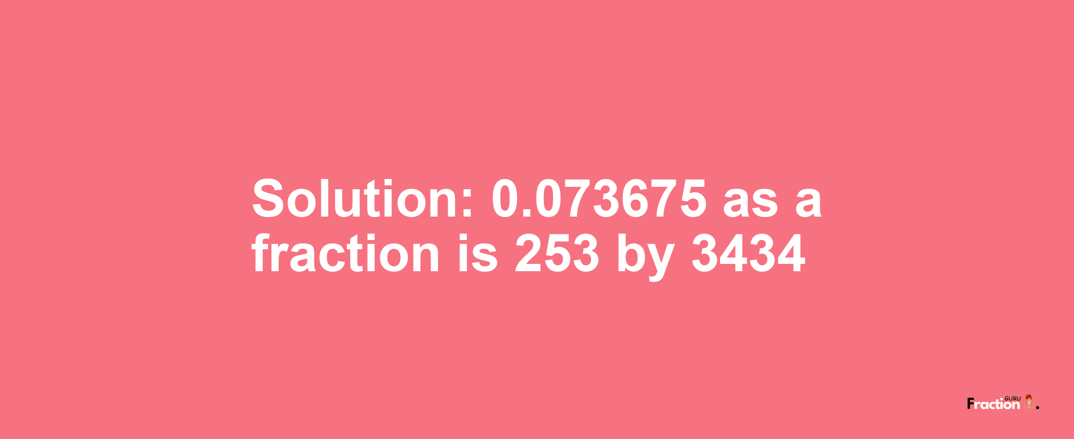Solution:0.073675 as a fraction is 253/3434